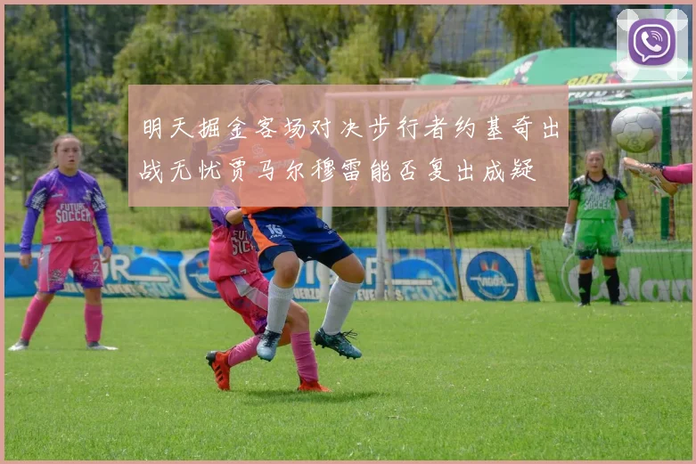 明天掘金客场对决步行者约基奇出战无忧贾马尔穆雷能否复出成疑