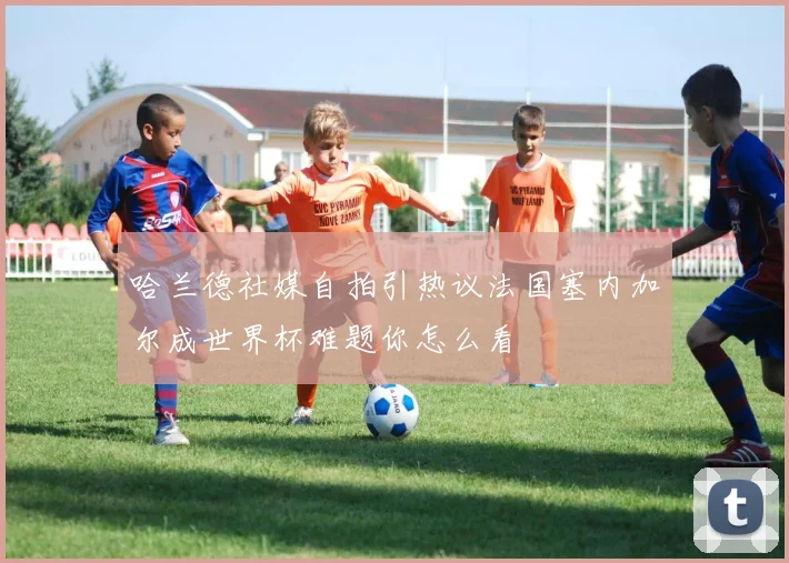 哈兰德社媒自拍引热议法国塞内加尔成世界杯难题你怎么看