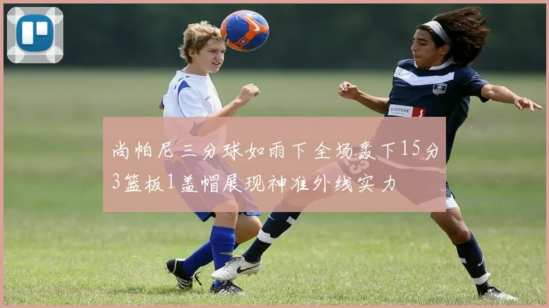 尚帕尼三分球如雨下全场轰下15分3篮板1盖帽展现神准外线实力