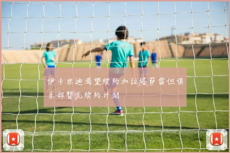 伊卡尔迪渴望续约加拉塔萨雷但俱乐部暂无续约计划