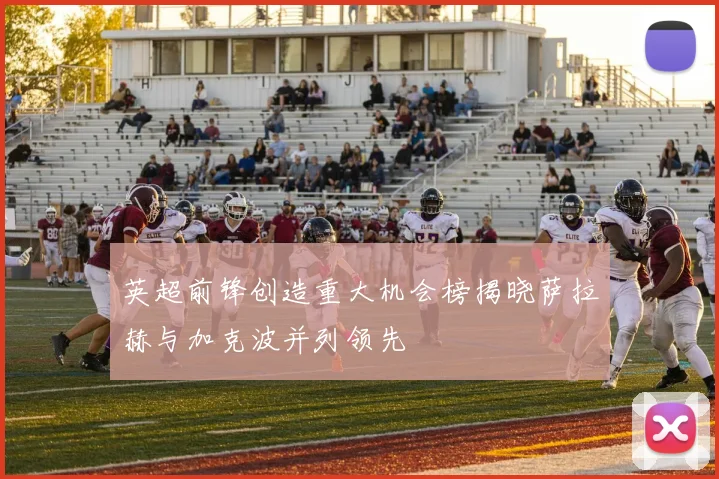 英超前锋创造重大机会榜揭晓萨拉赫与加克波并列领先