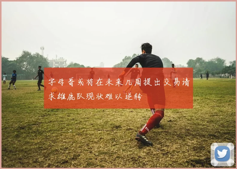 字母哥或将在未来几周提出交易请求雄鹿队现状难以逆转