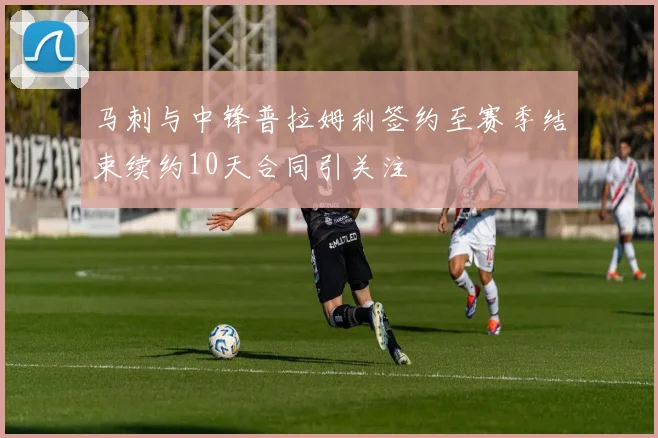 马刺与中锋普拉姆利签约至赛季结束续约10天合同引关注