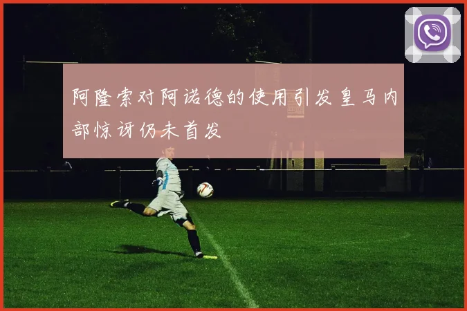 阿隆索对阿诺德的使用引发皇马内部惊讶仍未首发