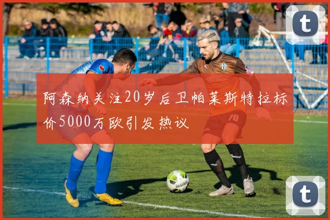 阿森纳关注20岁后卫帕莱斯特拉标价5000万欧引发热议