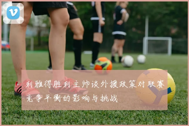 利雅得胜利主帅谈外援政策对联赛竞争平衡的影响与挑战
