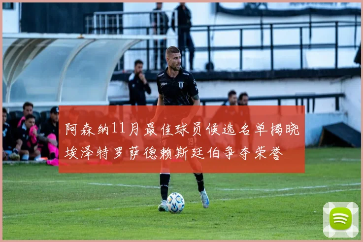 阿森纳11月最佳球员候选名单揭晓埃泽特罗萨德赖斯廷伯争夺荣誉