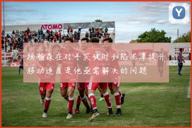 杨瀚森在对手突破时如陷泥潭提升移动速度是他亟需解决的问题