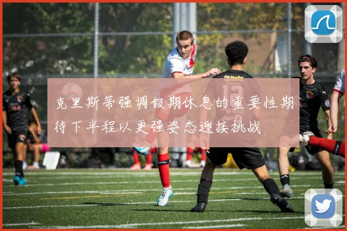 克里斯蒂强调假期休息的重要性期待下半程以更强姿态迎接挑战
