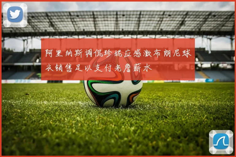 阿里纳斯调侃珍妮应感激布朗尼球衣销售足以支付老詹薪水