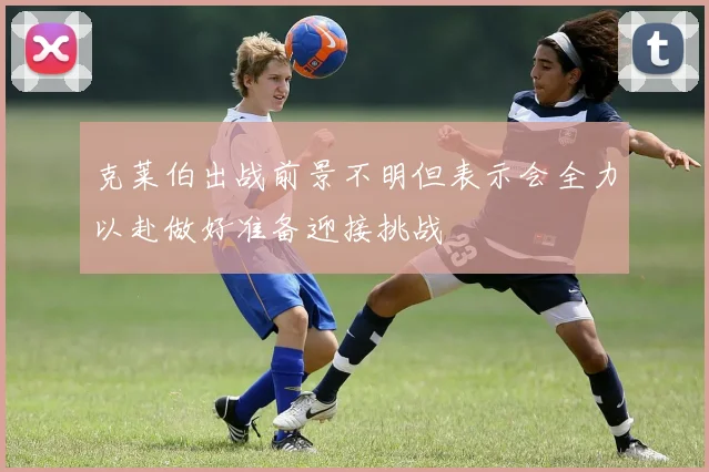 克莱伯出战前景不明但表示会全力以赴做好准备迎接挑战
